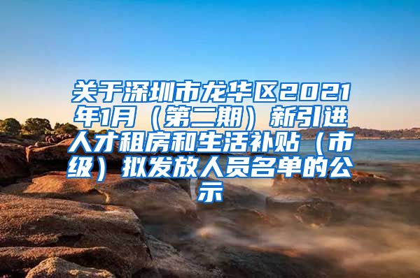 关于深圳市龙华区2021年1月（第二期）新引进人才租房和生活补贴（市级）拟发放人员名单的公示