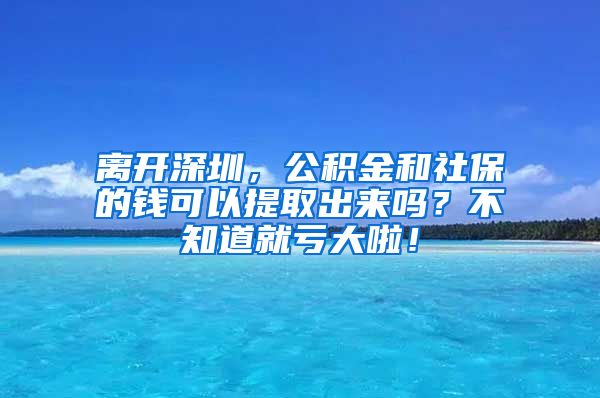 离开深圳，公积金和社保的钱可以提取出来吗？不知道就亏大啦！