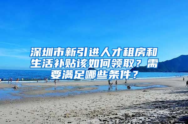 深圳市新引进人才租房和生活补贴该如何领取？需要满足哪些条件？