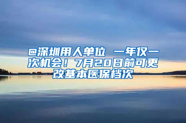 @深圳用人单位 一年仅一次机会！7月20日前可更改基本医保档次