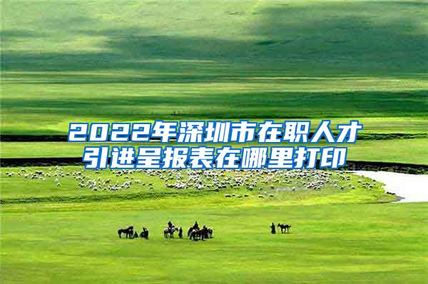 2022年深圳市在职人才引进呈报表在哪里打印