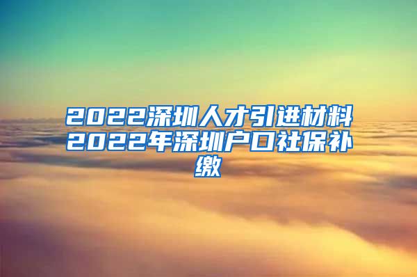 2022深圳人才引进材料2022年深圳户口社保补缴