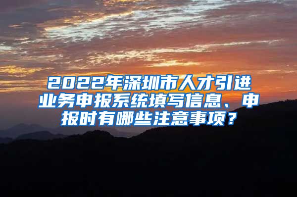 2022年深圳市人才引进业务申报系统填写信息、申报时有哪些注意事项？