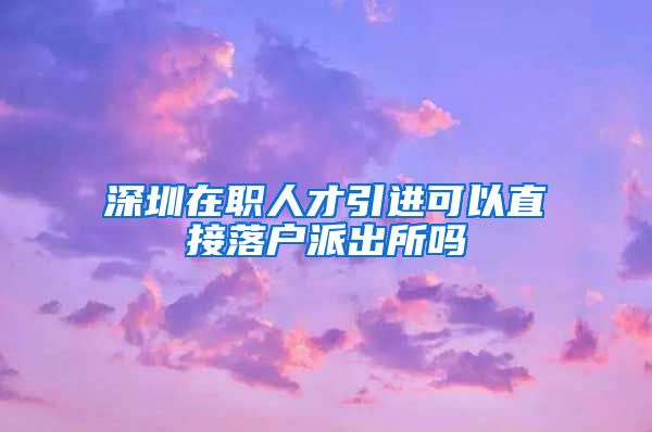 深圳在职人才引进可以直接落户派出所吗