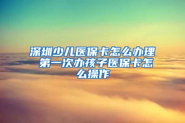 深圳少儿医保卡怎么办理 第一次办孩子医保卡怎么操作