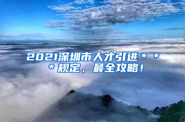 2021深圳市人才引进＊＊＊规定，最全攻略！