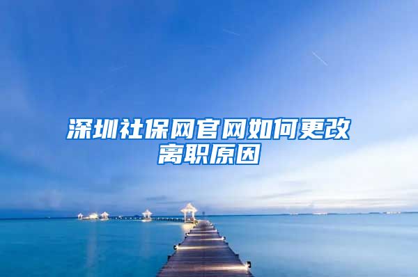 深圳社保网官网如何更改离职原因