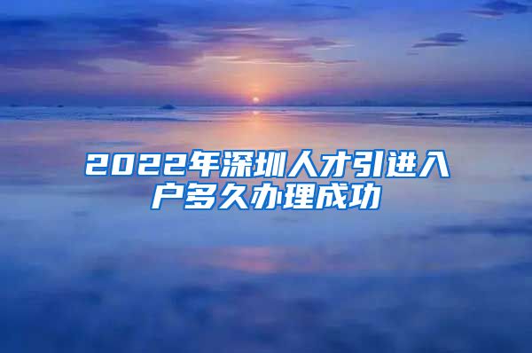 2022年深圳人才引进入户多久办理成功