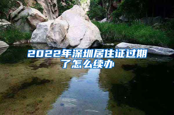 2022年深圳居住证过期了怎么续办