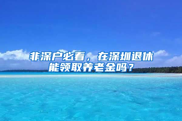 非深户必看，在深圳退休能领取养老金吗？