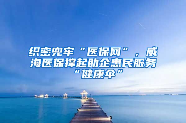 织密兜牢“医保网”，威海医保撑起助企惠民服务“健康伞”