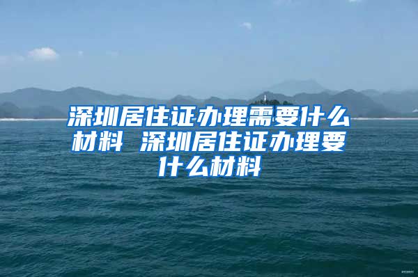 深圳居住证办理需要什么材料 深圳居住证办理要什么材料