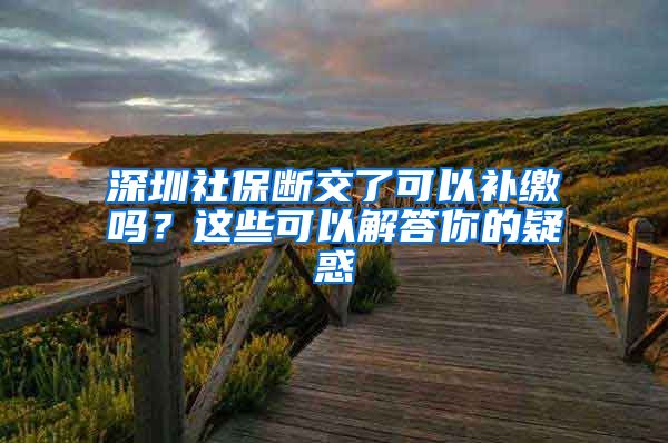 深圳社保断交了可以补缴吗？这些可以解答你的疑惑