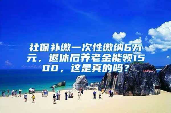 社保补缴一次性缴纳6万元，退休后养老金能领1500，这是真的吗？