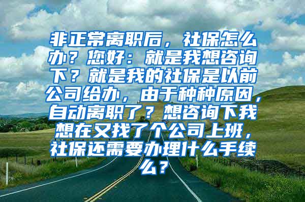 非正常离职后，社保怎么办？您好：就是我想咨询下？就是我的社保是以前公司给办，由于种种原因，自动离职了？想咨询下我想在又找了个公司上班，社保还需要办理什么手续么？