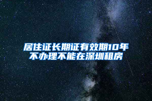 居住证长期证有效期10年不办理不能在深圳租房