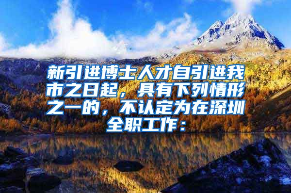 新引进博士人才自引进我市之日起，具有下列情形之一的，不认定为在深圳全职工作：