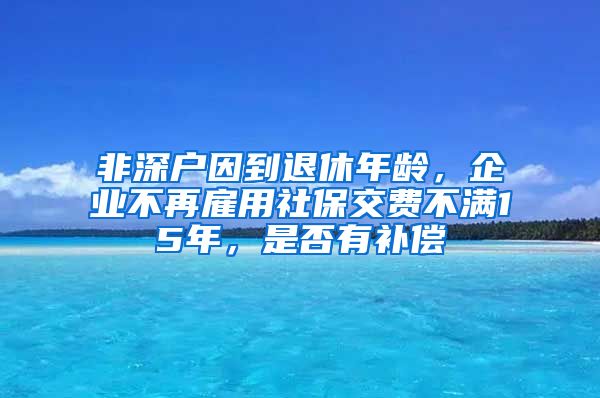 非深户因到退休年龄，企业不再雇用社保交费不满15年，是否有补偿