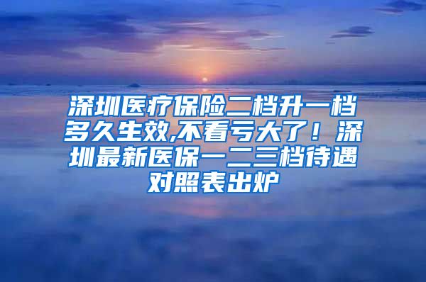 深圳医疗保险二档升一档多久生效,不看亏大了！深圳最新医保一二三档待遇对照表出炉