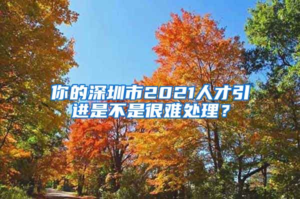 你的深圳市2021人才引进是不是很难处理？