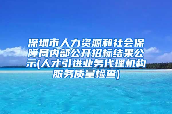 深圳市人力资源和社会保障局内部公开招标结果公示(人才引进业务代理机构服务质量检查)