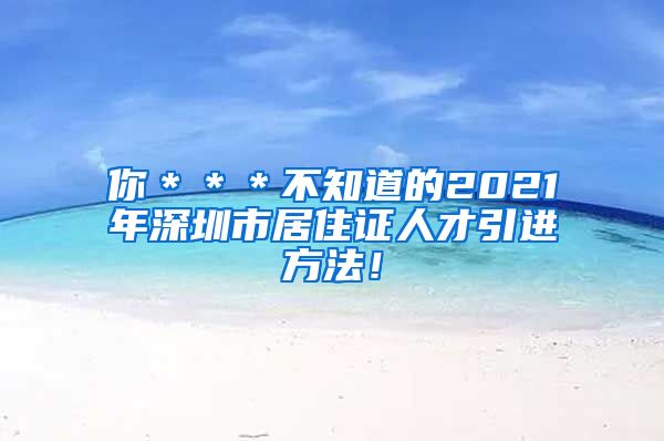 你＊＊＊不知道的2021年深圳市居住证人才引进方法！