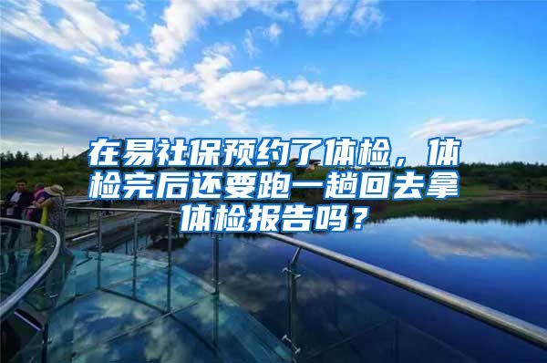 在易社保预约了体检，体检完后还要跑一趟回去拿体检报告吗？