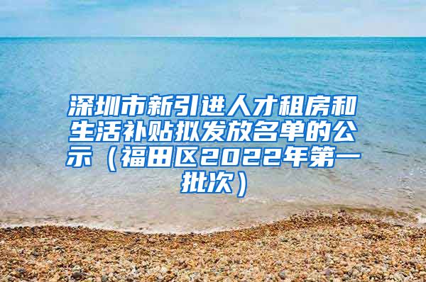 深圳市新引进人才租房和生活补贴拟发放名单的公示（福田区2022年第一批次）