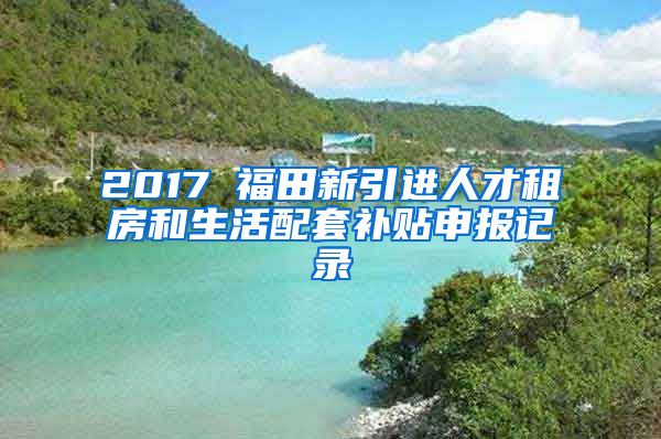 2017 福田新引进人才租房和生活配套补贴申报记录