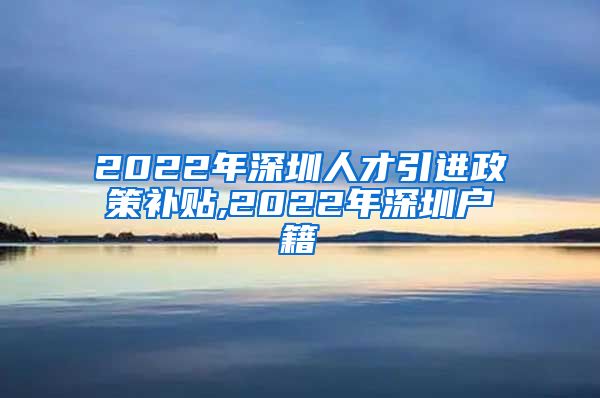 2022年深圳人才引进政策补贴,2022年深圳户籍