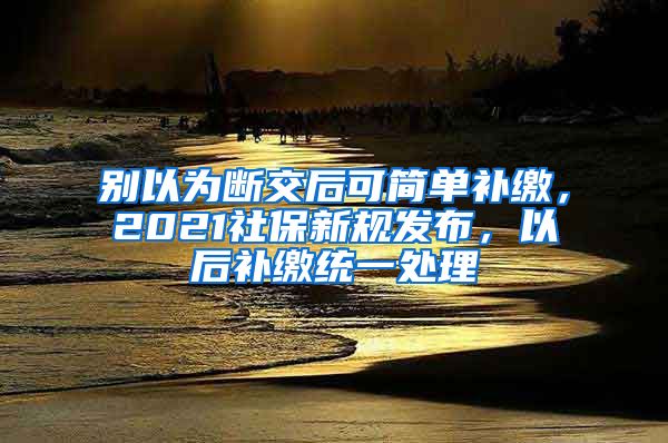 别以为断交后可简单补缴，2021社保新规发布，以后补缴统一处理