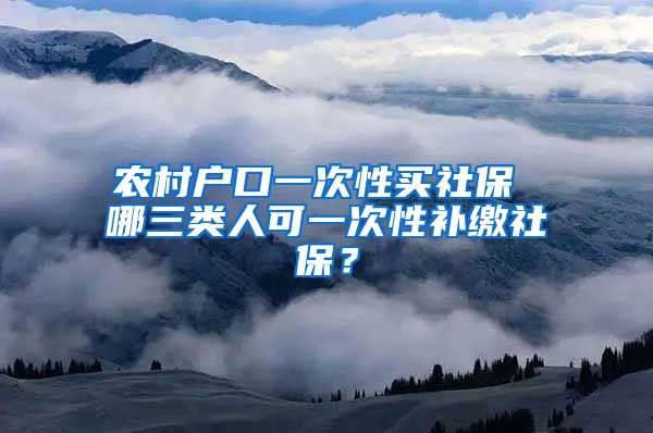 农村户口一次性买社保 哪三类人可一次性补缴社保？