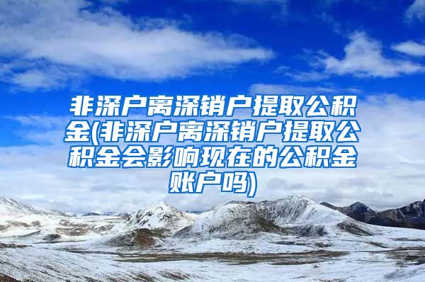 非深户离深销户提取公积金(非深户离深销户提取公积金会影响现在的公积金账户吗)