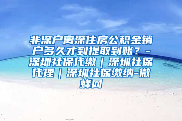 非深户离深住房公积金销户多久才到提取到账？-深圳社保代缴｜深圳社保代理｜深圳社保缴纳-微蜂网