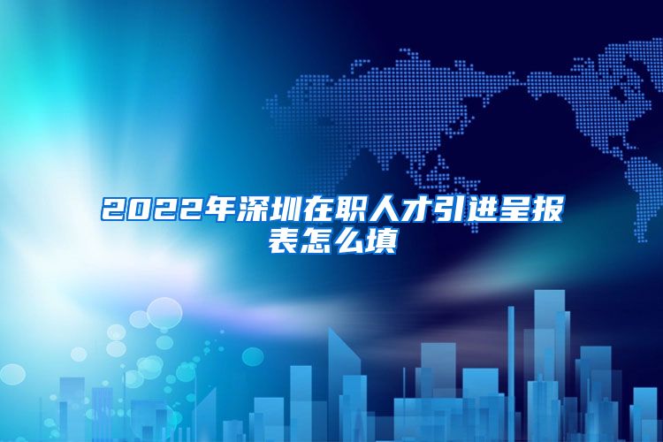 2022年深圳在职人才引进呈报表怎么填