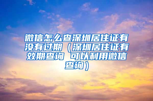 微信怎么查深圳居住证有没有过期（深圳居住证有效期查询 可以利用微信查询）