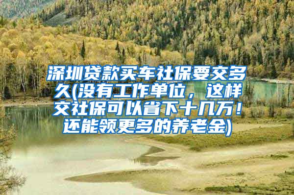 深圳贷款买车社保要交多久(没有工作单位，这样交社保可以省下十几万！还能领更多的养老金)