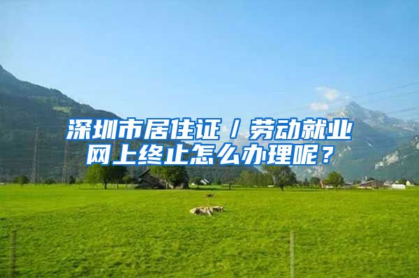 深圳市居住证／劳动就业网上终止怎么办理呢？