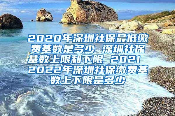 2020年深圳社保最低缴费基数是多少 深圳社保基数上限和下限 2021 2022年深圳社保缴费基数上下限是多少