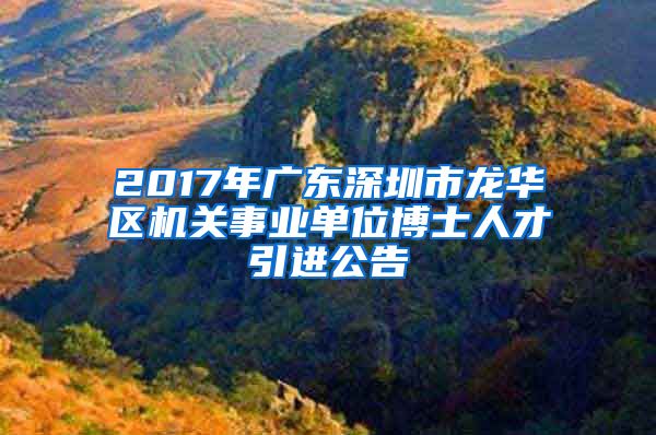 2017年广东深圳市龙华区机关事业单位博士人才引进公告