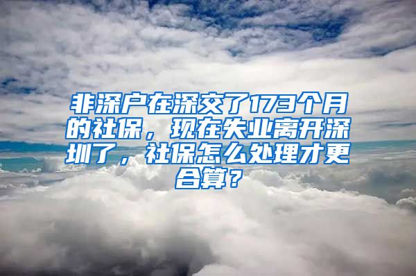 非深户在深交了173个月的社保，现在失业离开深圳了，社保怎么处理才更合算？