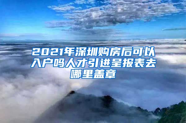 2021年深圳购房后可以入户吗人才引进呈报表去哪里盖章