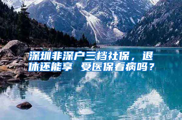 深圳非深户三档社保，退休还能享 受医保看病吗？