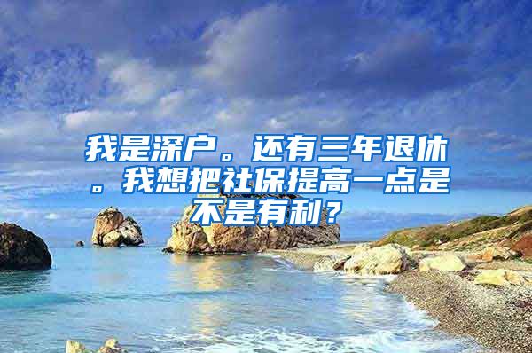 我是深户。还有三年退休。我想把社保提高一点是不是有利？