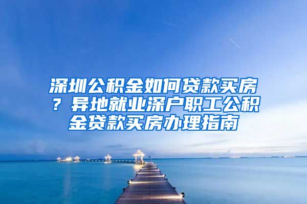 深圳公积金如何贷款买房？异地就业深户职工公积金贷款买房办理指南