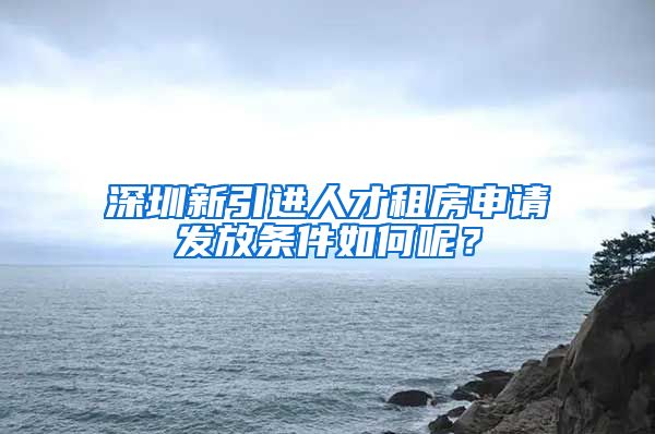 深圳新引进人才租房申请发放条件如何呢？