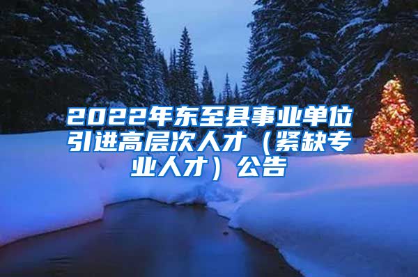 2022年东至县事业单位引进高层次人才（紧缺专业人才）公告