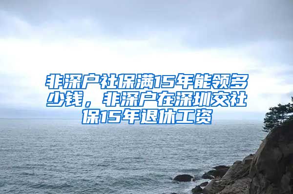 非深户社保满15年能领多少钱，非深户在深圳交社保15年退休工资