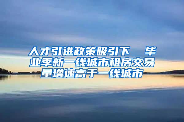 人才引进政策吸引下  毕业季新一线城市租房交易量增速高于一线城市