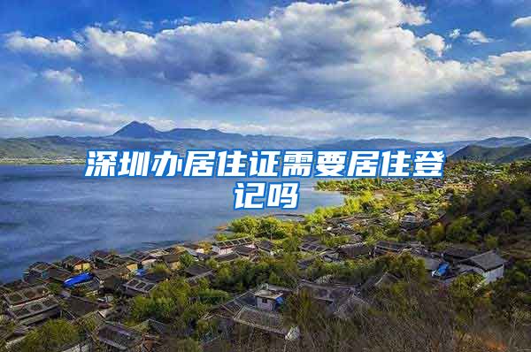 深圳办居住证需要居住登记吗